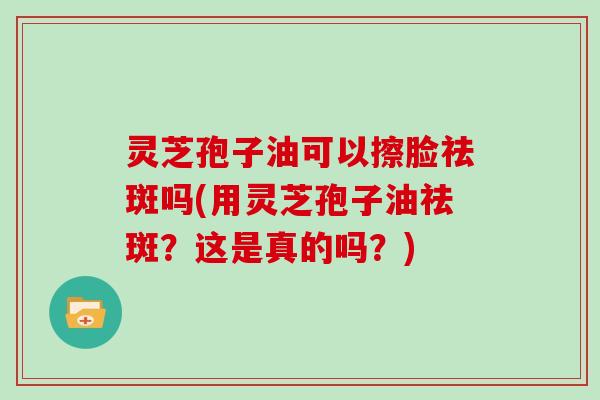 灵芝孢子油可以擦脸祛斑吗(用灵芝孢子油祛斑?这是真的吗?)