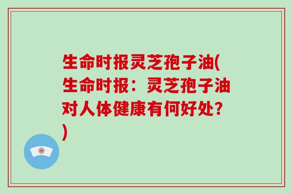 生命时报灵芝孢子油(生命时报:灵芝孢子油对人体健康有何好处?)