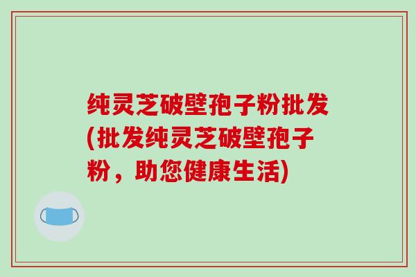 纯灵芝破壁孢子粉批发(批发纯灵芝破壁孢子粉,助您健康生活)