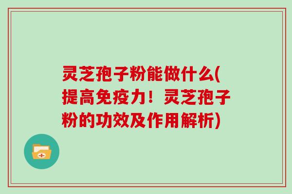 灵芝孢子粉能做什么(提高免疫力!灵芝孢子粉的功效及作用解析)