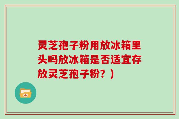 灵芝孢子粉用放冰箱里头吗放冰箱是否适宜存放灵芝孢子粉？)
