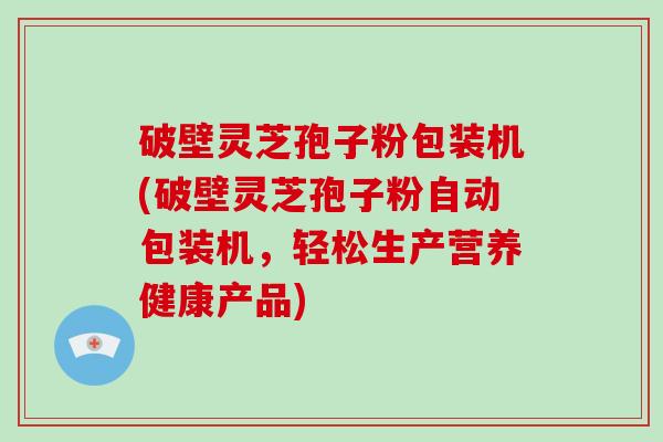 破壁灵芝孢子粉包装机(破壁灵芝孢子粉自动包装机，轻松生产营养健康产品)