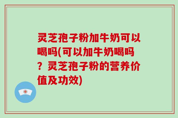 灵芝孢子粉加牛奶可以喝吗(可以加牛奶喝吗?灵芝孢子粉的营养价值及功效)