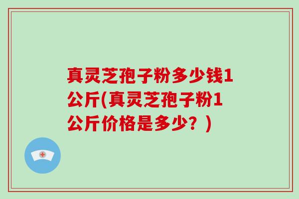 真灵芝孢子粉多少钱1公斤(真灵芝孢子粉1公斤价格是多少?)