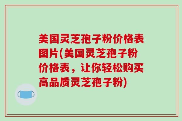 美国灵芝孢子粉价格表图片(美国灵芝孢子粉价格表,让你轻松购买高品质灵芝孢子粉)