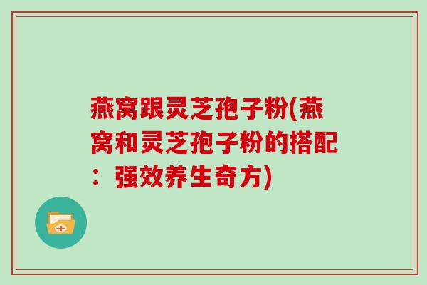 燕窝跟灵芝孢子粉(燕窝和灵芝孢子粉的搭配：强效养生奇方)