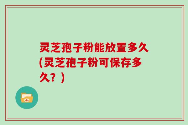 灵芝孢子粉能放置多久(灵芝孢子粉可保存多久?)