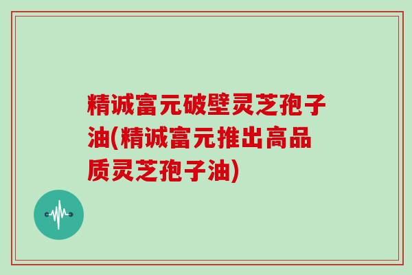 精诚富元破壁灵芝孢子油(精诚富元推出高品质灵芝孢子油)