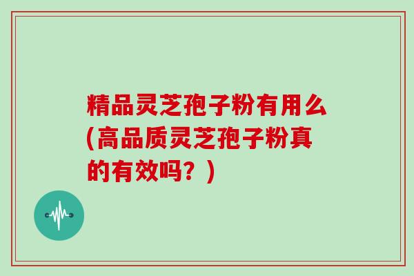 精品灵芝孢子粉有用么(高品质灵芝孢子粉真的有效吗?)