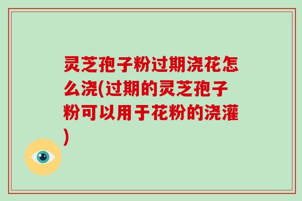 灵芝孢子粉过期浇花怎么浇(过期的灵芝孢子粉可以用于花粉的浇灌)