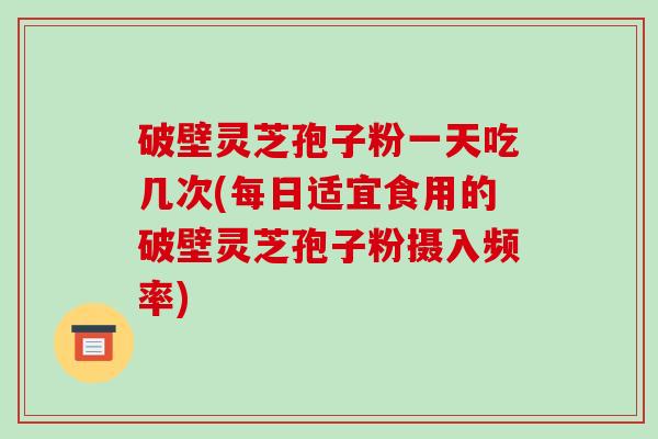 破壁灵芝孢子粉一天吃几次(每日适宜食用的破壁灵芝孢子粉摄入频率)