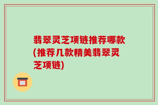 翡翠灵芝项链推荐哪款(推荐几款精美翡翠灵芝项链)