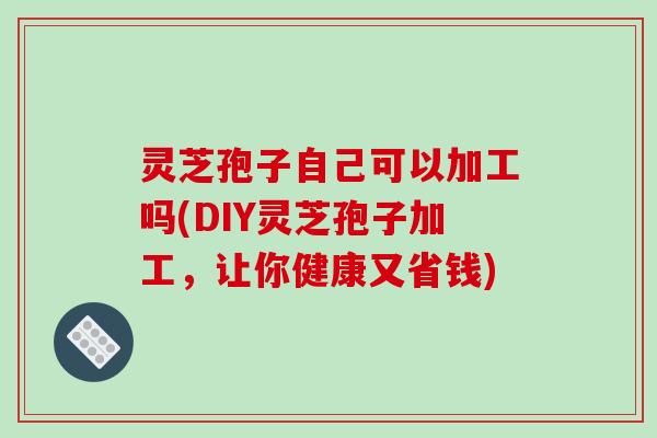 灵芝孢子自己可以加工吗(DIY灵芝孢子加工,让你健康又省钱)