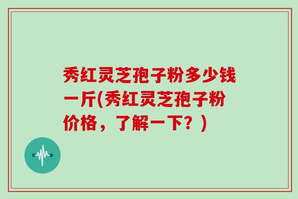 秀红灵芝孢子粉多少钱一斤(秀红灵芝孢子粉价格，了解一下？)