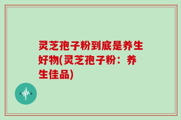 灵芝孢子粉到底是养生好物(灵芝孢子粉:养生佳品)