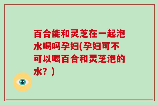 百合能和灵芝在一起泡水喝吗孕妇(孕妇可不可以喝百合和灵芝泡的水？)