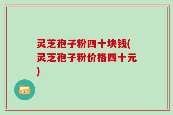灵芝孢子粉四十块钱(灵芝孢子粉价格四十元)
