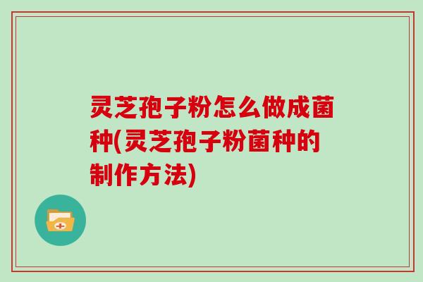 灵芝孢子粉怎么做成菌种(灵芝孢子粉菌种的制作方法)