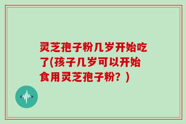 灵芝孢子粉几岁开始吃了(孩子几岁可以开始食用灵芝孢子粉?)