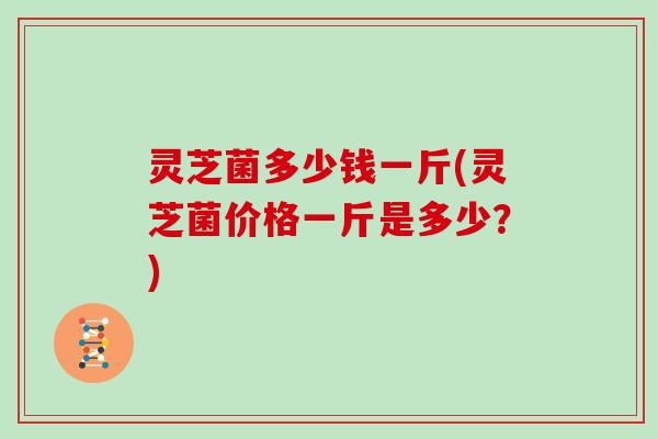 灵芝菌多少钱一斤(灵芝菌价格一斤是多少？)