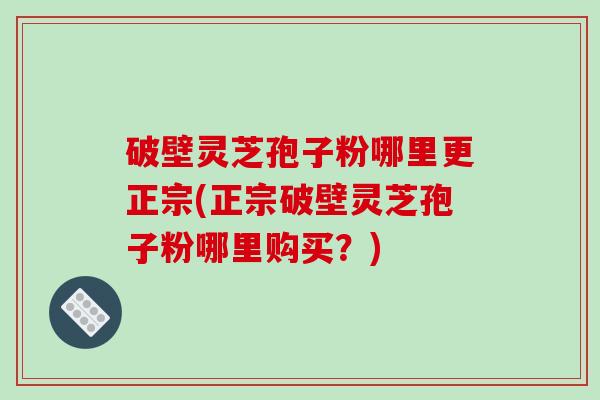 破壁灵芝孢子粉哪里更正宗(正宗破壁灵芝孢子粉哪里购买?)