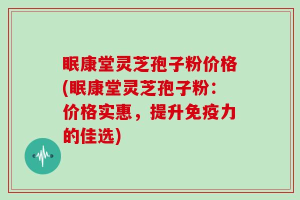 眠康堂灵芝孢子粉价格(眠康堂灵芝孢子粉：价格实惠，提升免疫力的佳选)