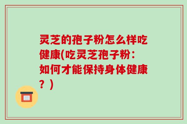 灵芝的孢子粉怎么样吃健康(吃灵芝孢子粉:如何才能保持身体健康?)