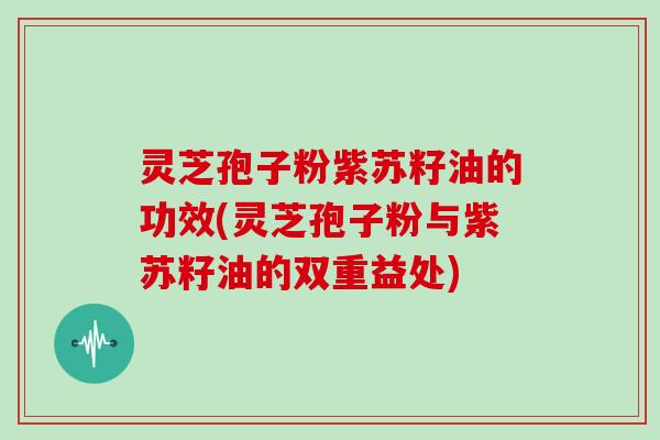 灵芝孢子粉紫苏籽油的功效(灵芝孢子粉与紫苏籽油的双重益处)