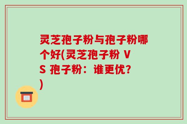 灵芝孢子粉与孢子粉哪个好(灵芝孢子粉 VS 孢子粉:谁更优?)