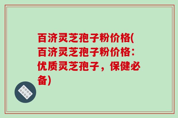 百济灵芝孢子粉价格(百济灵芝孢子粉价格:优质灵芝孢子,保健必备)