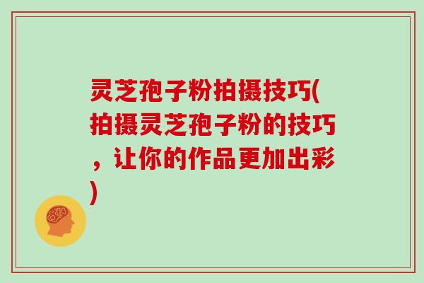 灵芝孢子粉拍摄技巧(拍摄灵芝孢子粉的技巧,让你的作品更加出彩)