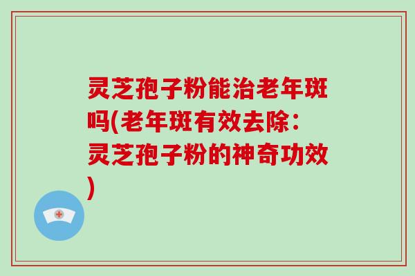 灵芝孢子粉能治老年斑吗(老年斑有效去除:灵芝孢子粉的神奇功效)