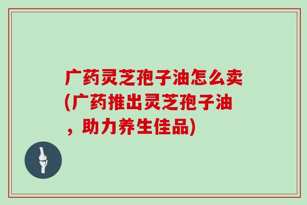 广药灵芝孢子油怎么卖(广药推出灵芝孢子油,助力养生佳品)