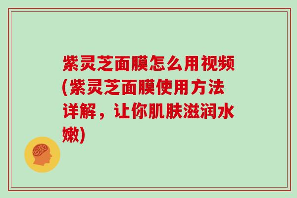 紫灵芝面膜怎么用视频(紫灵芝面膜使用方法详解,让你肌肤滋润水嫩)