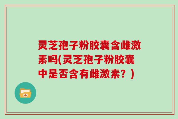 灵芝孢子粉胶囊含雌激素吗(灵芝孢子粉胶囊中是否含有雌激素?)