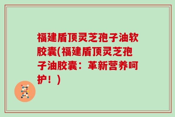 福建盾顶灵芝孢子油软胶囊(福建盾顶灵芝孢子油胶囊:革新营养呵护!)