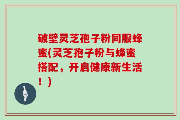 破壁灵芝孢子粉同服蜂蜜(灵芝孢子粉与蜂蜜搭配,开启健康新生活!)