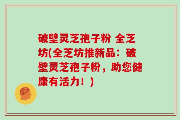 破壁灵芝孢子粉 全芝坊(全芝坊推新品:破壁灵芝孢子粉,助您健康有活力!)
