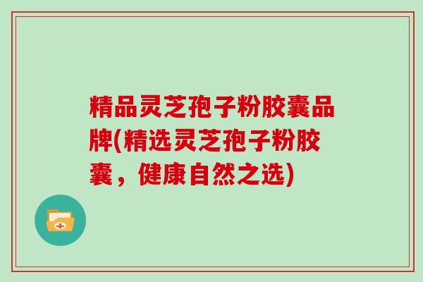 精品灵芝孢子粉胶囊品牌(精选灵芝孢子粉胶囊,健康自然之选)