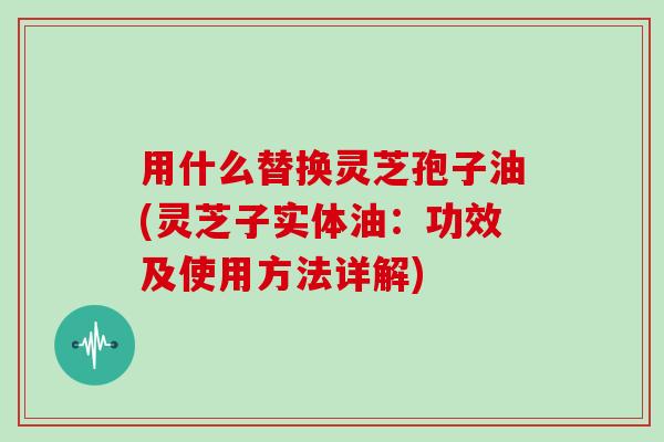 用什么替换灵芝孢子油(灵芝子实体油:功效及使用方法详解)