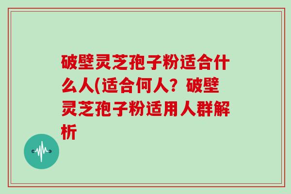 破壁灵芝孢子粉适合什么人(适合何人?破壁灵芝孢子粉适用人群解析