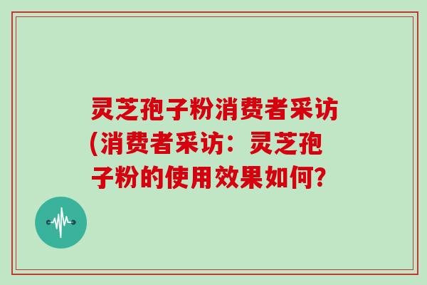 灵芝孢子粉消费者采访(消费者采访:灵芝孢子粉的使用效果如何?
