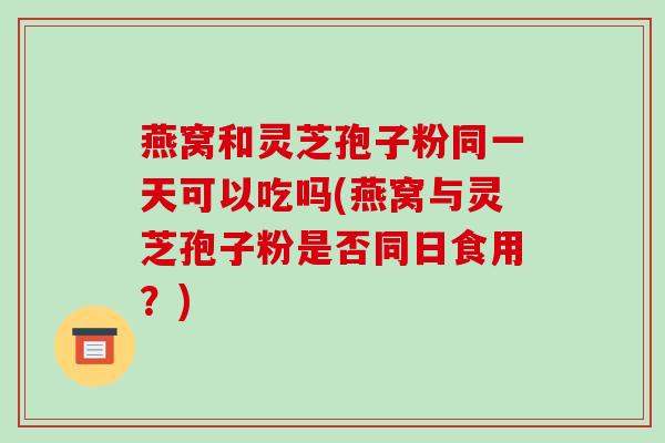燕窝和灵芝孢子粉同一天可以吃吗(燕窝与灵芝孢子粉是否同日食用？)