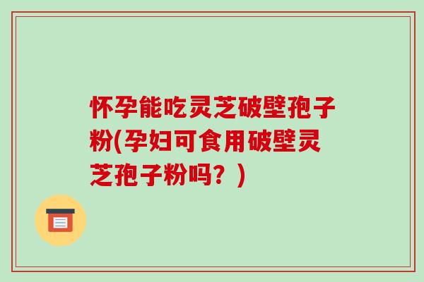怀孕能吃灵芝破壁孢子粉(孕妇可食用破壁灵芝孢子粉吗?)
