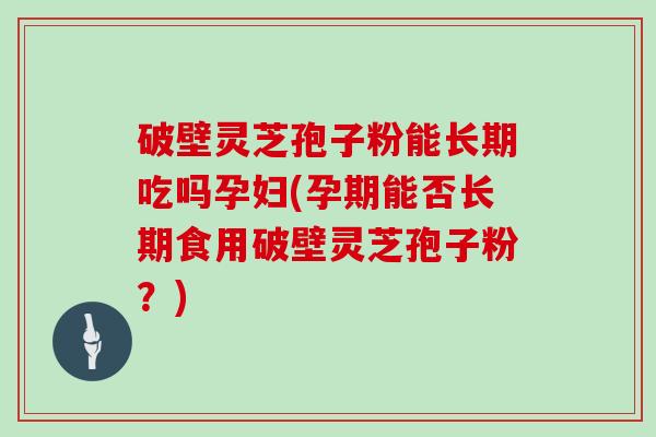 破壁灵芝孢子粉能长期吃吗孕妇(孕期能否长期食用破壁灵芝孢子粉？)