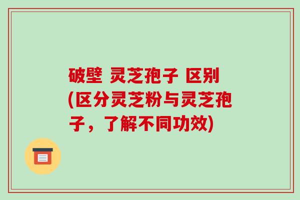 破壁 灵芝孢子 区别(区分灵芝粉与灵芝孢子,了解不同功效)
