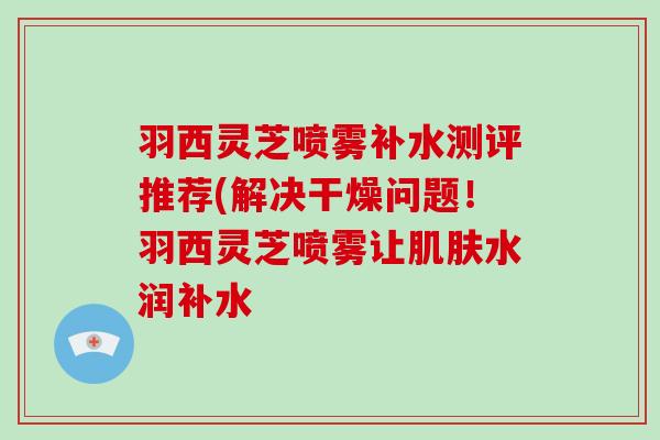 羽西灵芝喷雾补水测评推荐(解决干燥问题！羽西灵芝喷雾让肌肤水润补水