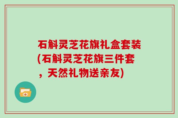 石斛灵芝花旗礼盒套装(石斛灵芝花旗三件套,天然礼物送亲友)