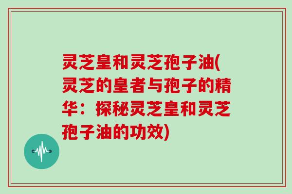灵芝皇和灵芝孢子油(灵芝的皇者与孢子的精华:探秘灵芝皇和灵芝孢子油的功效)