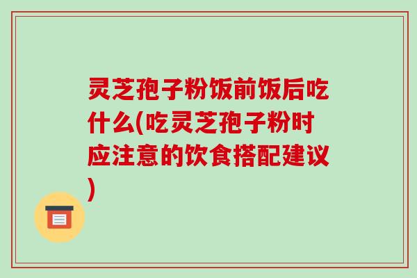 灵芝孢子粉饭前饭后吃什么(吃灵芝孢子粉时应注意的饮食搭配建议)